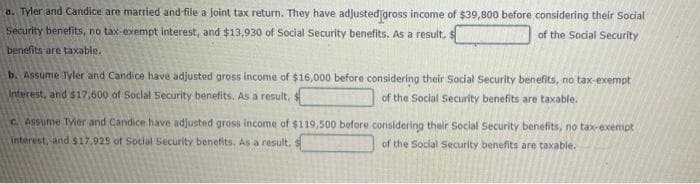 a. Tyler and Candice are married and file a joint tax return. They have adjusted gross income of $39,800 before considering their Social
Security benefits, no tax-exempt interest, and $13,930 of Social Security benefits. As a result, s
of the Social Security
benefits are taxable.
b. Assume Tyler and Candice have adjusted gross income of $16,000 before considering their Social Security benefits, no tax-exempt
Interest, and $17,600 of Social Security benefits. As a result,
of the Social Security benefits are taxable.
c. Assume Tyler and Candice have adjusted gross income of $119,500 before considering their Social Security benefits, no tax-exempt
interest, and $17,925 of Social Security benefits. As a result, s
of the Social Security benefits are taxable.