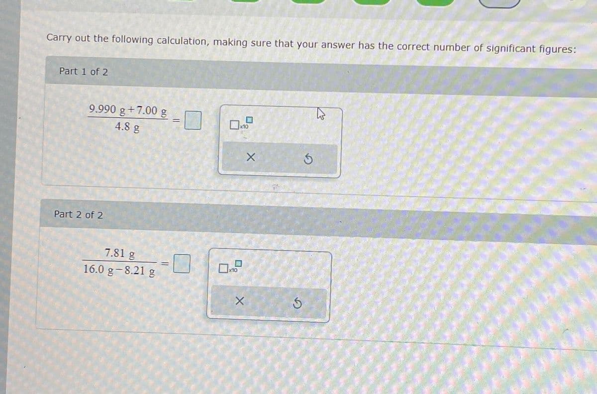 Carry out the following calculation, making sure that your answer has the correct number of significant figures:
Part 1 of 2
9.990 g+7.00 g
4.8 g
Part 2 of 2
7.81 g
16.0 g -8.21 g
||
=
x10
x10
X
X
$
G
T