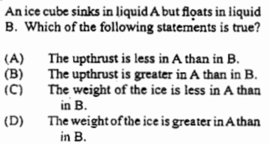 An ice cube sinks in liquid A but flọats in liquid
B. Which of the following statements is true?
(A)
(B)
(C)
The upthrust is less in A than in B.
The upthrust is greater in A than in B.
The weight of the ice is less in A than
in B.
The weight of the ice is greater in A than
in B.
(D)
