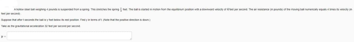 A hollow steel ball weighing 4 pounds is suspended from a spring. This stretches the spring feet. The ball is started in motion from the equilibrium position with a downward velocity of 4 feet per second. The air resistance (in pounds) of the moving ball numerically equals 4 times its velocity (in
feet per second)
Suppose that after t seconds the ball is y feet below its rest position. Find y in terms of t. (Note that the positive direction is down.)
Take as the gravitational acceleration 32 feet per second per second.
y =
