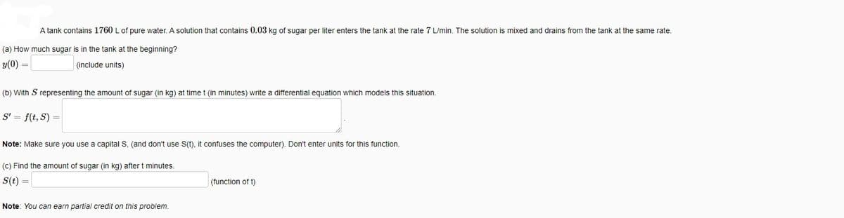 A tank contains 1760 L of pure water. A solution that contains 0.03 kg of sugar per liter enters the tank at the rate 7 L/min. The solution is mixed and drains from the tank at the same rate.
(a) How much sugar is in the tank at the beginning?
y(0) =
(include units)
(b) With S representing the amount of sugar (in kg) at time t (in minutes) write a differential equation which models this situation.
S' = f(t, S) =
Note: Make sure you use a capital S, (and don't use S(t), it confuses the computer). Don't enter units for this function.
(c) Find the amount of sugar (in kg) after t minutes.
S(t) =
(function of t)
Note: You can earn partial credit on this problem.
