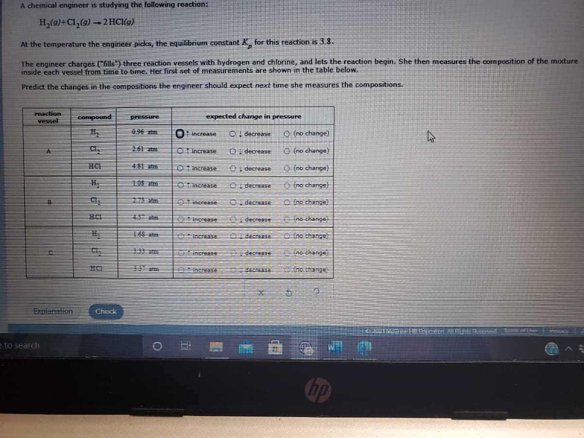 A chemical engineer is studying the following reaction:
H,(g)+Cl,(g) - 2 HCI(9)
At the temperature the engineer picks, the equilibrium constant K_ for this reaction is 3.8.
The engineer charges ("fills") three reaction vessels with hydrogen and chlorine, and lets the reaction begin. She then measures the composition of the mixture
inside each vessel from time to time. Her first set of measurements are shown in the table below.
Predict the changes in the compositions the engineer should expect next time she measures the compositions.
reaction
vessel
compound
pressure
expected change in pressure
0.96 ztm
t increase
OI decrease
O (no change)
Cl,
2.61 atm
Ot increase
OI decrease
O (no change)
A
HCH
4.81 atm
O t increase
OI decrease
O (no change)
H
1.08 atm
Ot increase
OI decrease
O (no change)
2.73 atm
O increase
OI decrease
O (no change)
B
HCI
457 atm
Ot increase
Oi decrease
O (no change)
1.68 atm
O increase
O decrease
O (no change)
Cl,
33 atm
O increase
O decreese
(no change)
HCI
337 atm
Oincrease
decrease
O5o change)
Explenation
Check
Educaien All Pchis Reserved Terms e mac
e to search
hp
目
