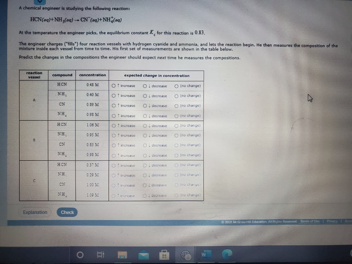 A chemical engineer is studying the following reaction:
HCN(aq)+NH,(aq) CN (aq)+NH,(aq)
At the temperature the engineer picks, the equilibrium constant K, for this reaction is 0.83,
The engineer charges ("fills") four reaction vessels with hydrogen cyanide and ammonia, and lets the reaction begin. He then measures the composition of the
mixture inside each vessel from time to time. His first set of measurements are shown in the table below.
Predict the changes in the compositions the engineer should expect next time he measures the compositions.
reaction
vessel
compound
concentration
expected change in concentration
HCN
0.48 M
O f increase
Ol decrease
O (no change)
NH,
0.40 M
O f increase
OI decrease
O (no change)
CN
0.89 M
O t increase
OI decrease
O (no change)
NH,
0 98 M
O t increase
OI decrease
O (no change)
HCN
106 M
O Iincrease
O decrease
O (no change}
NH,
0 95 M
O f increase
OI decrease
O (no change)
CN
O 85 M
Oincrease
OI decrease
O (no change)
NH,
0 98 M
Aincrease
O decrease
O (no change)
HCN
037 M
01 ncruase
decrease
O (no change)
NH,
0 29 M
Orerease
O decrease
O (no change)
CN
100 M
O decrease
NH,
109 M
O fincras
decreas
dhange)
Explanation
Check
20MG H Edaten All end s of tise i P yI Ace
