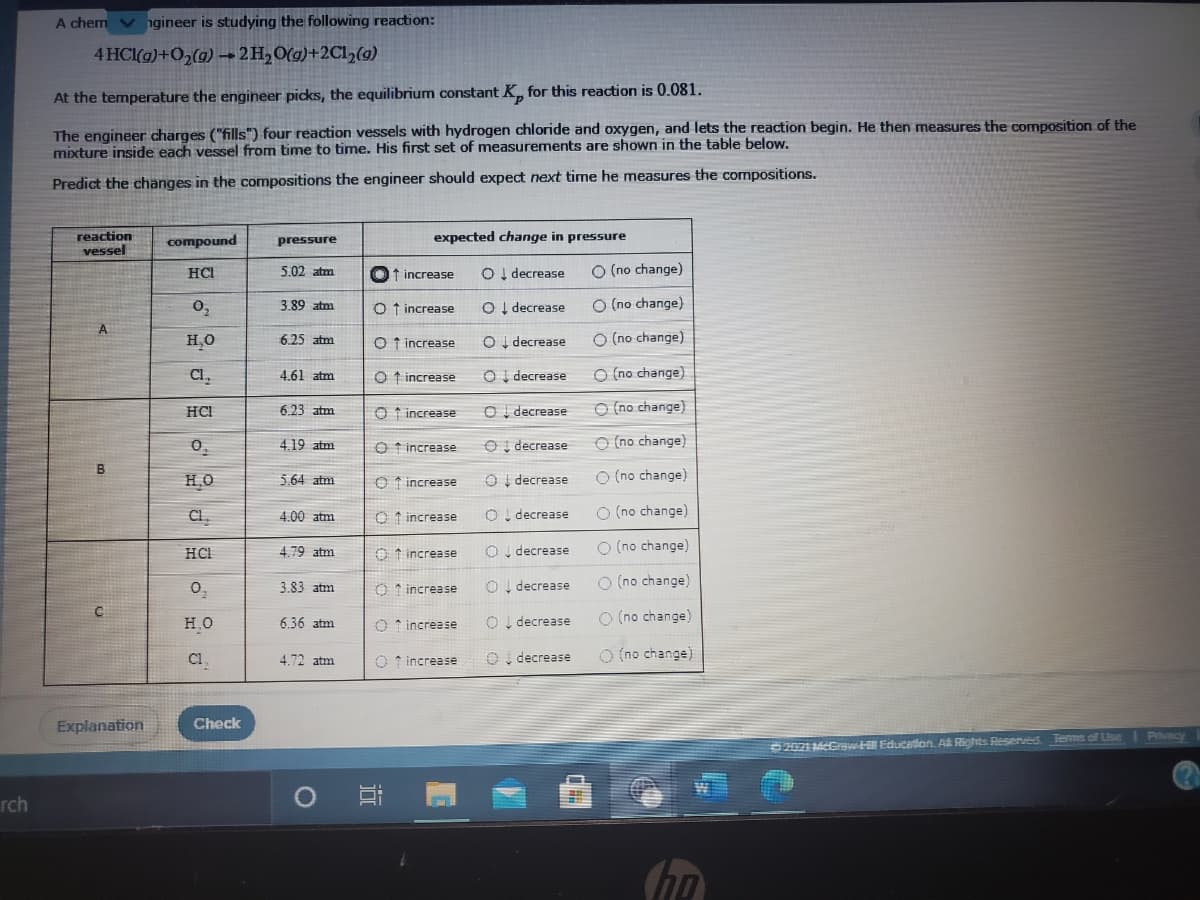 A chem v
ngineer is studying the following reaction:
4 HCl(g)+02(g) 2H,O(g)+2C1½(g)
At the temperature the engineer picks, the equilibrium constant K, for this reaction is 0.081.
The engineer charges ("fills") four reaction vessels with hydrogen chloride and oxygen, and lets the reaction begin. He then measures the composition of the
mixture inside each vessel from time to time. His first set of measurements are shown in the table below.
Predict the changes in the compositions the engineer should expect next time he measures the compositions.
reaction
compound
pressure
expected change in pressure
vessel
HCI
5.02 atm
t increase
OI decrease
O (no change)
0,
O (no change)
3.89 atm
O t increase
O I decrease
A
O I decrease
O (no change)
H,0
6.25 atm
O t increase
CI,
OI decrease
O (no change)
4.61 atm
O t increase
6.23 atm
O t increase
O I decrease
O (no change)
HCI
0.
4.19 atm
O t increase
O I decrease
O (no change)
но
O I decrease
O (no change)
5.64 atm
O t increase
CI.
4.00 atm
O t increase
O! decrease
O (no change)
4.79 atm
O t increase
OI decrease
O (no change)
HCI
O I decrease
O (no change)
0,
3.83 atm
increase
C.
но
O I decrease
O (no change)
6.36 atm
O * increase
C1
O, decrease
O (no change)
4.72 atm
O f increase
Explanation
Check
2021 McCsw Educaton A Rights Reserved Terms of Use T Pvacy
rch
目
