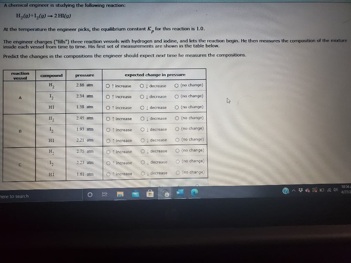 A chemical engineer is studying the following reaction:
H,(g)+L,(g) 2 HI(g)
At the temperature the engineer picks, the equilibrium constant K for this reaction is 1.0.
The engineer charges ("fills") three reaction vessels with hydrogen and iodine, and lets the reaction begin. He then measures the composition of the mixture
inside each vessel from time to time. His first set of measurements are shown in the table below.
Predict the changes in the compositions the engineer should expect next time he measures the compositions.
reaction
vessel
compound
pressure
expected change in pressure
H,
2.86 atm
O 1 increase
O (no change)
decrease
2.34 atm
O t increase
OI decrease
O (no change)
HI
1.38 atm
O f increase
decrease
O (no change)
H,
2.45 atm
O t increase
decrease
O (no change)
1.93 atm
O t increase
O I decrease
o (no change)
B
O t increase
O (no change)
HI
2.21 atm
decrease
2.75 atm
O t increase
o (no change)
H,
decrease
2 23 atm
O t Increase
decrease
O (no change)
HI
O T increase
decrease
O (no change)
1.61 atm
10:56 A
4/27/2
nere to search
O 0 0 o 0 0 O
