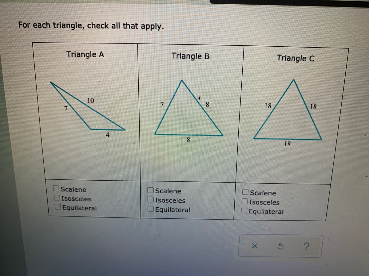 For each triangle, check all that apply.
Triangle A
Triangle B
Triangle C
10
18
18
4
18
OScalene
Scalene
OScalene
Isosceles
Isosceles
OIsosceles
OEquilateral
OEquilateral
OEquilateral
口口
