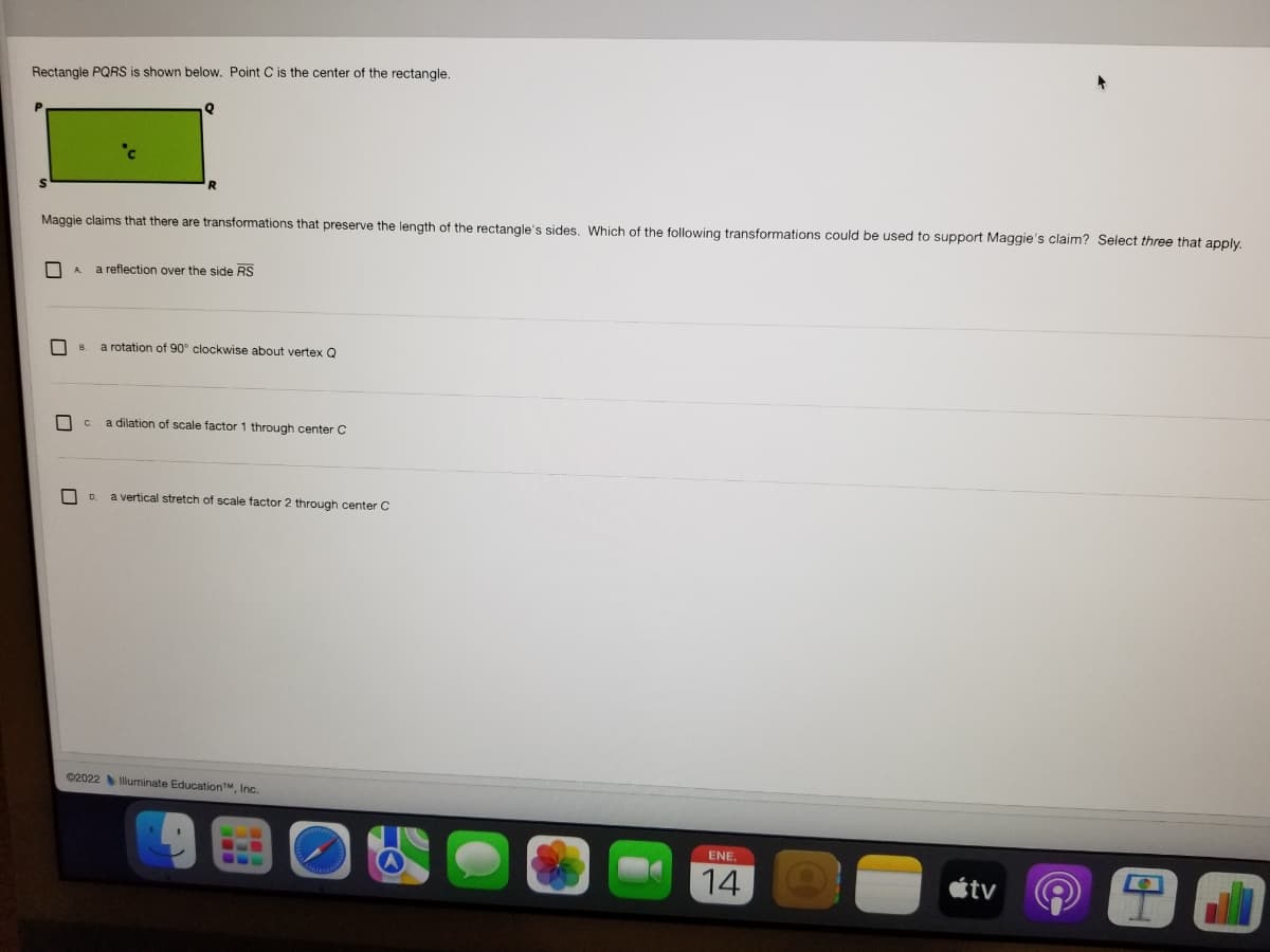 Rectangle PQRS is shown below. Point C is the center of the rectangle.
Maggie claims that there are transformations that preserve the length of the rectangle's sides. Which of the following transformations could be used to support Maggie's claim? Select three that apply,
| A.
a reflection over the side RS
a rotation of 90° clockwise about vertex Q
B.
C.
a dilation of scale factor 1 through center C
O D.
a vertical stretch of scale factor 2 through center C
02022 luminate EducationTM, Inc.
ENE,
14
étv

