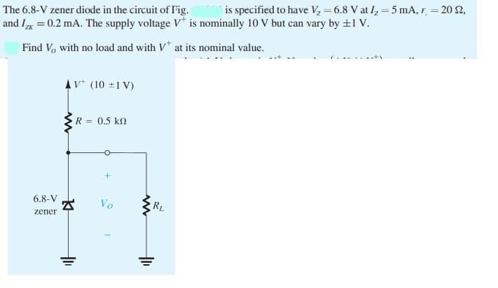 is specified to have V, = 6.8 V at I, = 5 mA, r, = 20 2,
The 6.8-V zener diode in the circuit of Fig.
and Ix = 0.2 mA. The supply voltage V* is nominally 10 V but can vary by +1 V.
Find V, with no load and with V* at its nominal value.
AV* (10 ±1 V)
R = 0.5 kN
6.8-V
Vo
RL
zener
