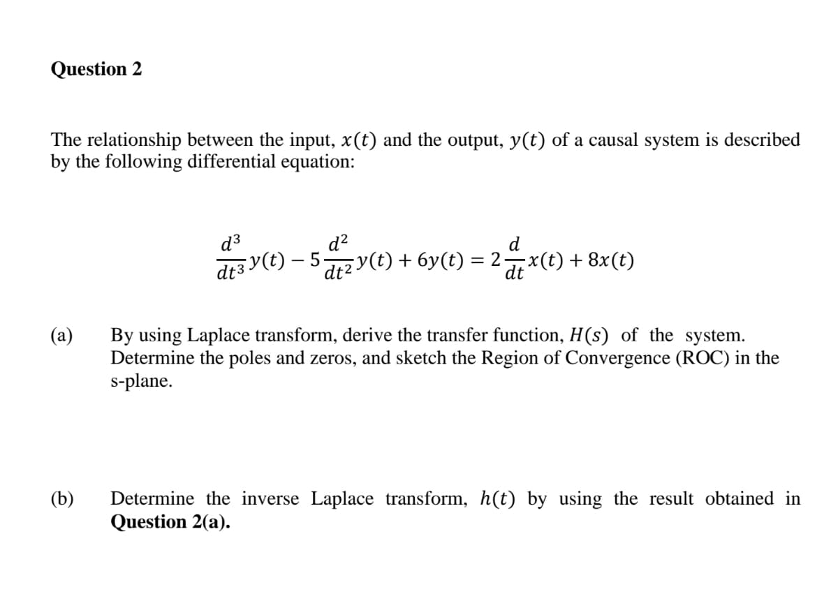 Question 2
The relationship between the input, x(t) and the output, y(t) of a causal system is described
by the following differential equation:
d?
d3 y(e) – 5zy(t) + 6y(t) = 2x(t) + 8x(t)
By using Laplace transform, derive the transfer function, H(s) of the system.
Determine the poles and zeros, and sketch the Region of Convergence (ROC) in the
s-plane.
Determine the inverse Laplace transform, h(t) by using the result obtained in
Question 2(a).
(b)
