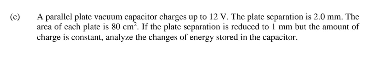 A parallel plate vacuum capacitor charges up to 12 V. The plate separation is 2.0 mm. The
area of each plate is 80 cm². If the plate separation is reduced to 1 mm but the amount of
charge is constant, analyze the changes of energy stored in the capacitor.
(c)
