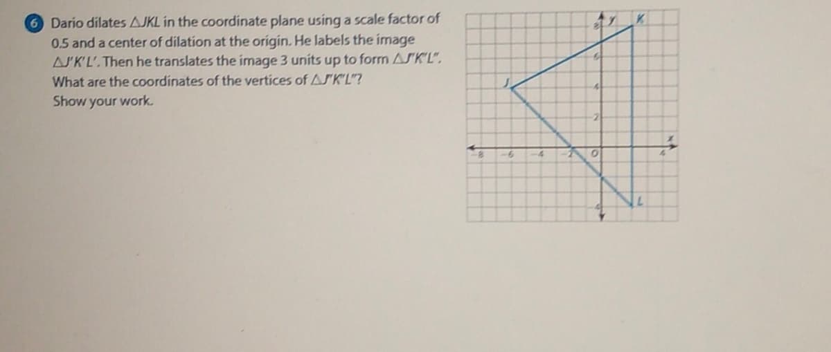 Dario dilates AJKL in the coordinate plane using a scale factor of
0.5 and a center of dilation at the origin. He labels the image
ASK'L'.Then he translates the image 3 units up to form ASK'L".
K.
What are the coordinates of the vertices of ASK'L"?
Show your work.
-4
