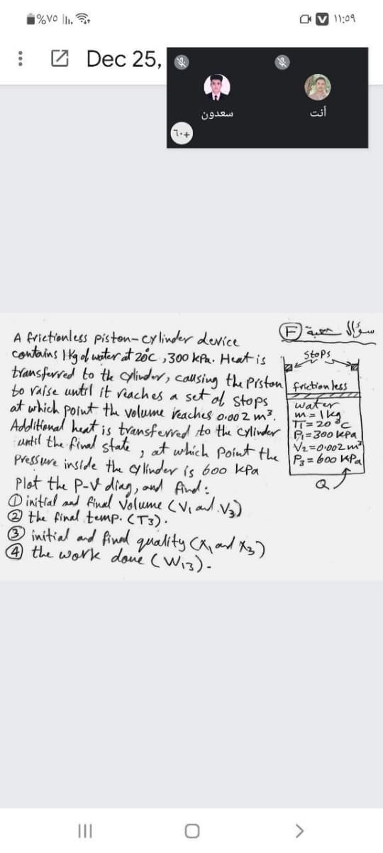 1%vo l1, .
V 11:09
Z Dec 25,
سعدون
7.+
(Fa
A frictionless piston-cy linder derice
contains IKgol woter at 20c ,300 kfa. Heat is
transferred to te ylinder, calusing the Prston friction les
to vaise until it reaches a
at which point the volume reaches o:002 m3.
Additional heat is transferred to the Cylinder A=300 Kpa
until the final state, at which Point the P= boo KPa
Pressure inside the c linder is bo0 kPa
Stops
set ol
Stops
water
m = I kg
TT= 20 c
V2=0.002 m
Plot the P-V ding, oud find:
O initial and final Volume (Vi ad.)
2 the final temp. (T3).
® initial and final quality Caand Xg)
the work doue (wis)-
II
