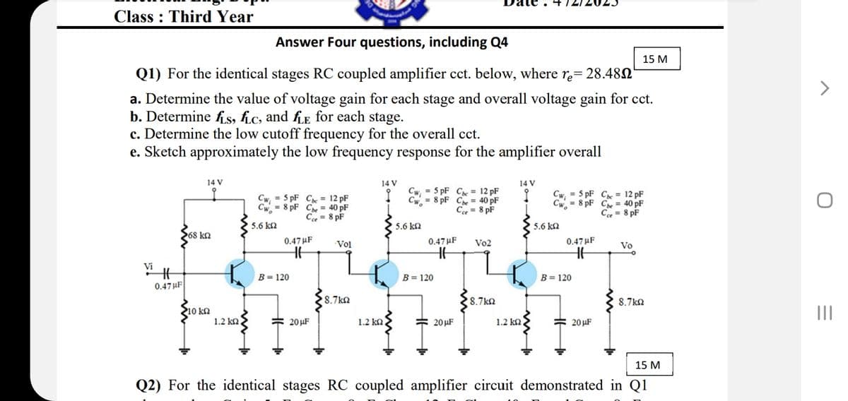 Class Third Year
Answer Four questions, including Q4
Q1) For the identical stages RC coupled amplifier cct. below, where re= 28.48
15 M
a. Determine the value of voltage gain for each stage and overall voltage gain for cct.
b. Determines, hc, and he for each stage.
c. Determine the low cutoff frequency for the overall cct.
e. Sketch approximately the low frequency response for the amplifier overall
Cwi
Cwo
=5pF C 12 pF
= 8 pF Cbe 40 pF
Cce = 8 pF
14 V
14 V
14 V
Cwi
Cwi
=5pF C 12 pF
Cwo
5 pF C = 12 pF
8 pF Cbe = 40 pF
I
Cwo
= 8 pF Cbe 40 pF
Cce = 8 pF
Cce = 8 PF
15.6 ΚΩ
5.6 ΚΩ
1 5.6 ΚΩ
268 ΚΩ
0.47 F
0.47μF
0.47μF
Vo2
Vo
-Vol
Vi
0.47F
B = 120
B=120
B=120
18.7 ΚΩ
18.7 ΚΩ
8.7 ΚΩ
10 ΚΩ
1.2 ΚΩ,
20μF
1.2 ΚΩ
20μF
1.2 ΚΩ
20μF
Q2) For the identical stages RC coupled amplifier circuit demonstrated in Q1
15 M
=
III