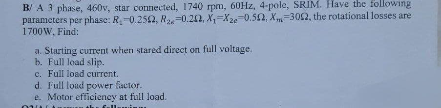 B/A 3 phase, 460v, star connected, 1740 rpm, 60Hz, 4-pole, SRIM. Have the following
parameters per phase: R₁-0.2502, R2e-0.292, X₁=Xze=0.592, Xm=3002, the rotational losses are
1700W, Find:
a. Starting current when stared direct on full voltage.
b. Full load slip.
c. Full load current.
d. Full load power factor.
e. Motor efficiency at full load.