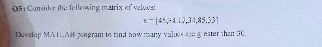 Q3) Consider the following matrix of values:
X
= [45,34,17,34,85,33]
Develop MATLAB program to find how many values are greater than 30.