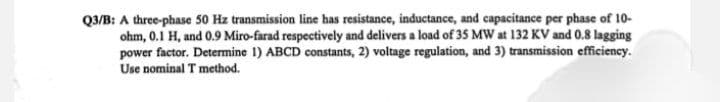 Q3/B: A three-phase 50 Hz transmission line has resistance, inductance, and capacitance per phase of 10-
ohm, 0.1 H, and 0.9 Miro-farad respectively and delivers a load of 35 MW at 132 KV and 0.8 lagging
power factor. Determine 1) ABCD constants, 2) voltage regulation, and 3) transmission efficiency.
Use nominal T method.