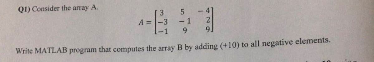 Q1) Consider the array A.
3
5
-41
A =
-3
-1
2
-1
9
9]
Write MATLAB program that computes the array B by adding (+10) to all negative elements.