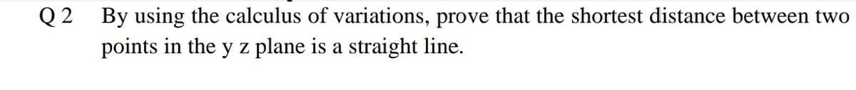 Q 2 By using the calculus of variations, prove that the shortest distance between two
points in the y z plane is a straight line.
