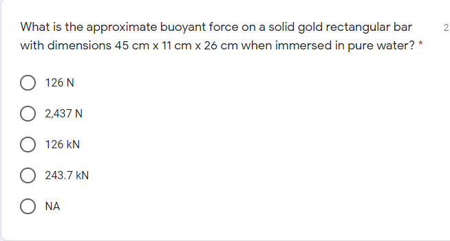 What is the approximate buoyant force on a solid gold rectangular bar
with dimensions 45 cm x 11 cm x 26 cm when immersed in pure water? *
126 N
2,437 N
126 kN
243.7 kN
O NA
