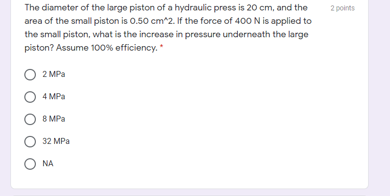 The diameter of the large piston of a hydraulic press is 20 cm, and the
2 points
area of the small piston is 0.50 cm^2. If the force of 400 N is applied to
the small piston, what is the increase in pressure underneath the large
piston? Assume 100% efficiency. *
2 MPа
4 MPа
8 MPa
32 MPa
NA
