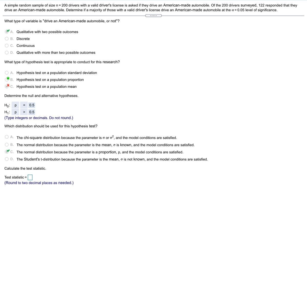 A simple random sample of size n = 200 drivers with a valid driver's license is asked if they drive an American-made automobile. Of the 200 drivers surveyed, 122 responded that they
drive an American-made automobile. Determine if a majority of those with a valid driver's license drive an American-made automobile at the a = 0.05 level of significance.
.....
What type of variable is "drive an American-made automobile, or not"?
A. Qualitative with two possible outcomes
B. Discrete
C. Continuous
D. Qualitative with more than two possible outcomes
What type of hypothesis test is appropriate to conduct for this research?
A. Hypothesis test on a population standard deviation
B. Hypothesis test on a population proportion
C. Hypothesis test on a population mean
Determine the null and alternative hypotheses.
Ho: p
0.5
=
H1: p
(Type integers or decimals. Do not round.)
>
0.5
Which distribution should be used for this hypothesis test?
A. The chi-square distribution because the parameter is o or oʻ, and the model conditions are satisfied.
B. The normal distribution because the parameter is the mean, o is known, and the model conditions are satisfied.
C. The normal distribution because the parameter is a proportion, p, and the model conditions are satisfied.
D. The Student's t-distribution because the parameter is the mean, o is not known, and the model conditions are satisfied.
Calculate the test statistic.
Test statistic =
(Round to two decimal places as needed.)
