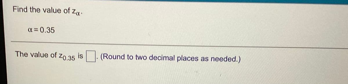 **Find the Value of \( z_{\alpha} \):**

Given:
- \( \alpha = 0.35 \)

**Problem:**

Determine the value of \( z_{0.35} \).

*(Provide your answer rounded to two decimal places as needed.)*

---

In this exercise, learners are asked to find the z-score that corresponds to a cumulative probability of 0.35 in a standard normal distribution. This typically involves using a z-table or statistical software to determine the z-value that leaves 35% in the upper tail of the distribution.