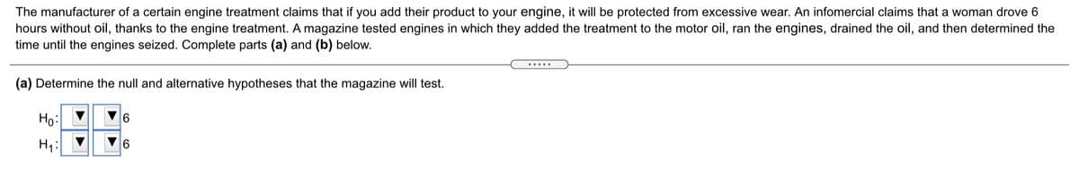 The manufacturer of a certain engine treatment claims that if you add their product to your engine, it will be protected from excessive wear. An infomercial claims that a woman drove 6
hours without oil, thanks to the engine treatment. A magazine tested engines in which they added the treatment to the motor oil, ran the engines, drained the oil, and then determined the
time until the engines seized. Complete parts (a) and (b) below.
.....
(a) Determine the null and alternative hypotheses that the magazine will test.
Но:
6.
