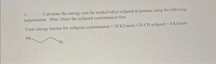 Calculate the energy cost for methyl-ethyl eclipsed in pentane using the following
information. Hint: Draw the eclipsed conformation first
Total energy barrier for eclipsed conformation - 20 KJ/mole; CH-CH eclipsed = 4 KJ/mole
Me.
Et