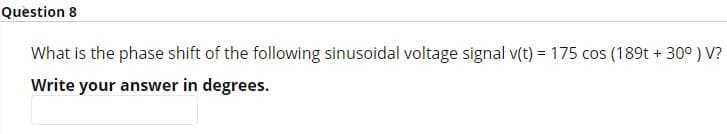 Question 8
What is the phase shift of the following sinusoidal voltage signal v(t) = 175 cos (189t +30°) V?
Write your answer in degrees.