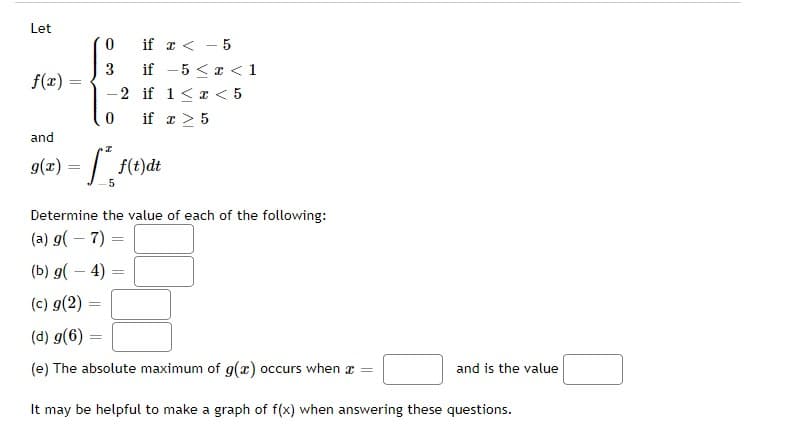 Let
f(x) =
0
3
-2 if 1 < x < 5
0
if x < -5
if -5 < x < 1
and
I
9(x) = f* f(t)dt
=
if
=
Determine the value of each of the following:
(a) g(7):
(b) g(-4):
(c) g(2) =
(d) g(6)=
(e) The absolute maximum of g(x) occurs when a
It may be helpful to make a graph of f(x) when answering these questions.
x > 5
and is the value