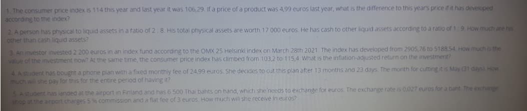 1. The consumer price index is 114 this year and last year it was 106,29. If a price of a product was 4,99 euros last year, what is the difference to this year's price if it has developed
according to the index?
2. A person has physical to liquid assets in a ratio of 2:8. His total physical assets are worth 17 000 euros. He has cash to other liquid assets according to a ratio of 1:9. How much are his
other than cash liquid assets?
3. An investor invested 2 200 euros in an index fund according to the OMX 25 Helsinki index on March 28th 2021. The index has developed from 2905,76 to 5188.54. How much is the
value of the investment now? At the same time, the consumer price index has climbed from 103,2 to 115,4. What is the inflation-adjusted return on the investment?
4. A student has bought a phone plan with a fixed monthly fee of 24,99 euros. She decides to cut this plan after 13 months and 23 days. The month for cutting it is May (31 days) How
much will she pay for this for the entire period of having it?
5. A student has landed at the airport in Finland and has 6 500 Thai bahts on hand, which she needs to exchange for euros. The exchange rate is 0,027 euros for a baht. The exchange
shop at the airport charges 5 % commission and a flat fee of 3 euros. How much will she receive in euros?