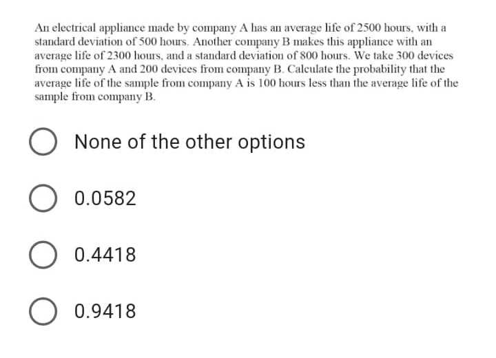 An electrical appliance made by company A has an average life of 2500 hours, with a
standard deviation of 500 hours. Another company B makes this appliance with an
average life of 2300 hours, and a standard deviation of 800 hours. We take 300 devices
from company A and 200 devices from company B. Calculate the probability that the
average life of the sample from company A is 100 hours less than the average life of the
sample from company B.
O None of the other options
O 0.0582
0.4418
O 0.9418
