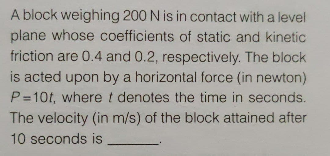 A block weighing 200 N is in contact with a level
plane whose coefficients of static and kinetic
friction are 0.4 and 0.2, respectively. The block
is acted upon by a horizontal force (in newton)
P =10t, where t denotes the time in seconds.
The velocity (in m/s) of the block attained after
10 seconds is
