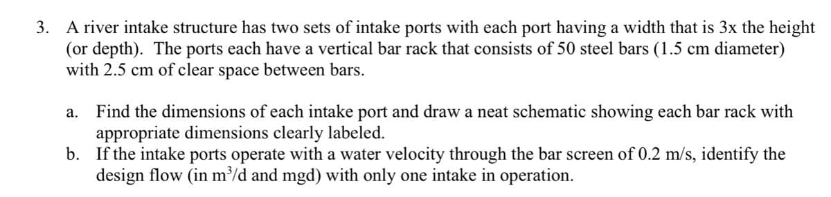 3. A river intake structure has two sets of intake ports with each port having a width that is 3x the height
(or depth). The ports each have a vertical bar rack that consists of 50 steel bars (1.5 cm diameter)
with 2.5 cm of clear space between bars.
Find the dimensions of each intake port and draw a neat schematic showing each bar rack with
appropriate dimensions clearly labeled.
b. If the intake ports operate with a water velocity through the bar screen of 0.2 m/s, identify the
design flow (in m/d and mgd) with only one intake in operation.
а.
