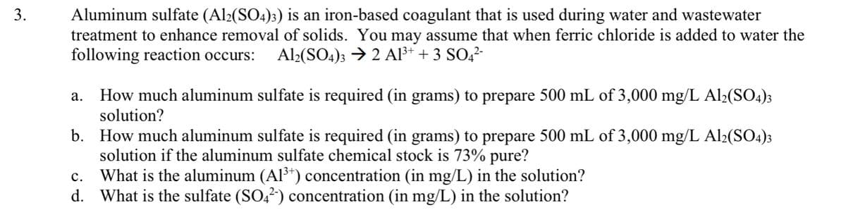 Aluminum sulfate (Al2(SO4)3) is an iron-based coagulant that is used during water and wastewater
treatment to enhance removal of solids. You may assume that when ferric chloride is added to water the
following reaction occurs:
3.
Al2(SO4)3 → 2 Al³+ + 3 SO,²-
How much aluminum sulfate is required (in grams) to prepare 500 mL of 3,000 mg/L Al>(SO4);
solution?
а.
b. How much aluminum sulfate is required (in grams) to prepare 500 mL of 3,000 mg/L Al2(SO4)3
solution if the aluminum sulfate chemical stock is 73% pure?
What is the aluminum (Al³*) concentration (in mg/L) in the solution?
d. What is the sulfate (SO,?) concentration (in mg/L) in the solution?
с.
