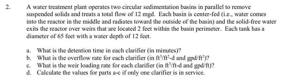 A water treatment plant operates two circular sedimentation basins in parallel to remove
suspended solids and treats a total flow of 12 mgd. Each basin is center-fed (i.e., water comes
into the reactor in the middle and radiates toward the outside of the basin) and the solid-free water
exits the reactor over weirs that are located 2 feet within the basin perimeter. Each tank has a
diameter of 65 feet with a water depth of 12 feet.
2.
What is the detention time in each clarifier (in minutes)?
b. What is the overflow rate for each clarifier (in ft/ft?-d and gpd/ft?)?
What is the weir loading rate for each clarifier (in ft'/ft-d and gpd/ft)?
d. Calculate the values for parts a-c if only one clarifier is in service.
