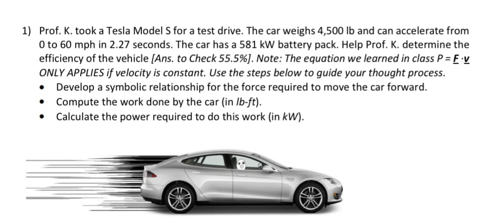 1) Prof. K. took a Tesla Model S for a test drive. The car weighs 4,500 lb and can accelerate from
0 to 60 mph in 2.27 seconds. The car has a 581 kW battery pack. Help Prof. K. determine the
efficiency of the vehicle [Ans. to Check 55.5%]. Note: The equation we learned in class P = E v
ONLY APPLIES if velocity is constant. Use the steps below to guide your thought process.
Develop a symbolic relationship for the force required to move the car forward.
Compute the work done by the car (in Ib-ft).
Calculate the power required to do this work (in kW).
