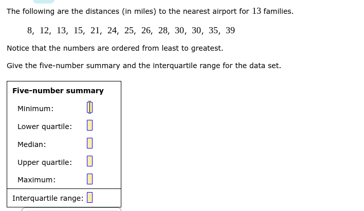 The following are the distances (in miles) to the nearest airport for 13 families.
8, 12, 13, 15, 21, 24, 25, 26, 28, 30, 30, 35, 39
Notice that the numbers are ordered from least to greatest.
Give the five-number summary and the interquartile range for the data set.
Five-number summary
Minimum:
Lower quartile:
Median:
Upper quartile:
Maximum:
Interquartile range:
