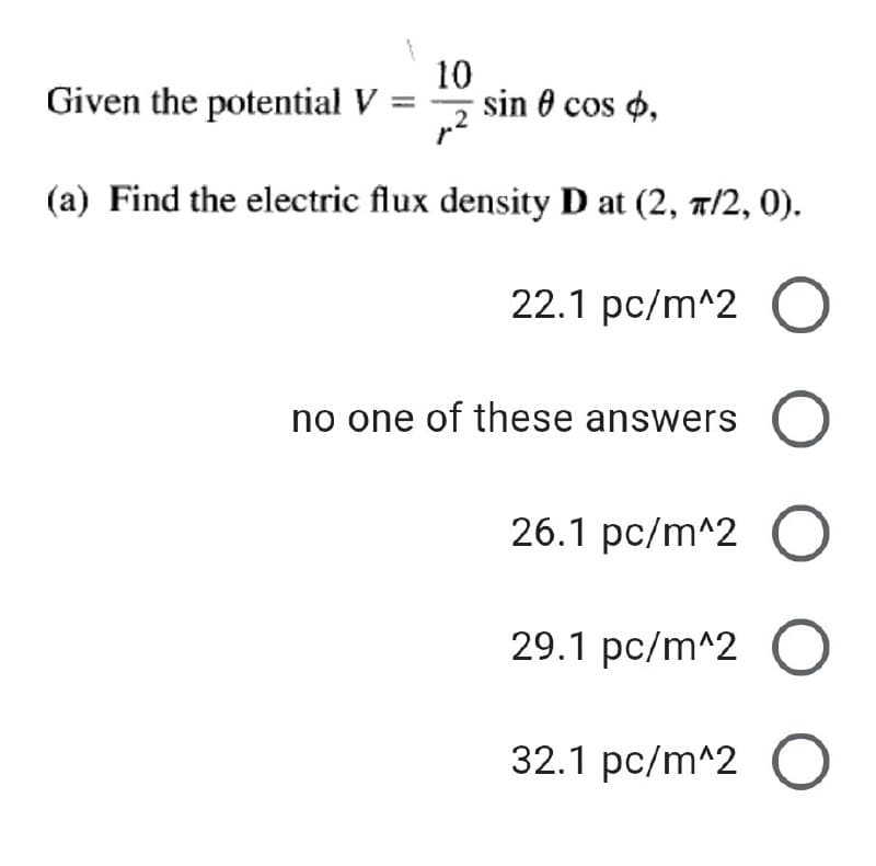 Given the potential V:
10
sin 0 cos o,
(a) Find the electric flux density D at (2, a/2, 0).
22.1 pc/m^2 O
no one of these answers
26.1 pc/m^2 O
29.1 pc/m^2 O
32.1 pc/m^2 O
