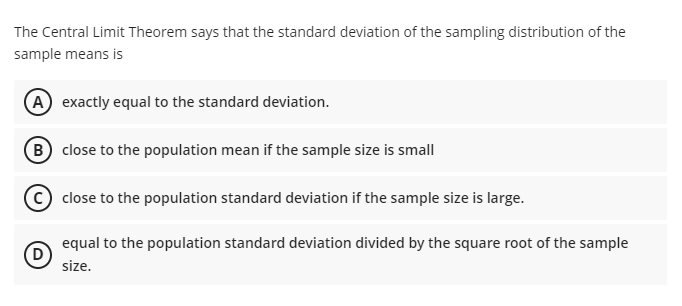 The Central Limit Theorem says that the standard deviation of the sampling distribution of the
sample means is
(A exactly equal to the standard deviation.
(B close to the population mean if the sample size is small
close to the population standard deviation if the sample size is large.
equal to the population standard deviation divided by the square root of the sample
D
size.
