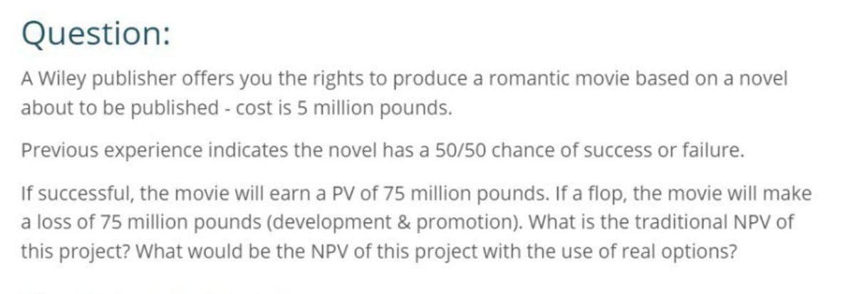 Question:
A Wiley publisher offers you the rights to produce a romantic movie based on a novel
about to be published - cost is 5 million pounds.
Previous experience indicates the novel has a 50/50 chance of success or failure.
If successful, the movie will earn a PV of 75 million pounds. If a flop, the movie will make
a loss of 75 million pounds (development & promotion). What is the traditional NPV of
this project? What would be the NPV of this project with the use of real options?