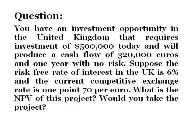 Question:
You have an investment opportunity in
the United Kingdom that requires
investment of $500,000 today and will
produce a cash flow of 320,000 euros
and one year with no risk. Suppose the
risk free rate of interest in the UK is 6%
and the current competitive exchange
rate is one point 70 per euro. What is the
NPV of this project? Would you take the
project?