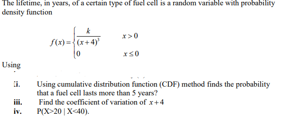 The lifetime, in years, of a certain type of fuel cell is a random variable with probability
density function
k
x>0
S(x) = {(x+4)'
Using
ii.
Using cumulative distribution function (CDF) method finds the probability
that a fuel cell lasts more than 5 years?
iii.
Find the coefficient of variation of x +4
iv.
P(X>20|X<40).
