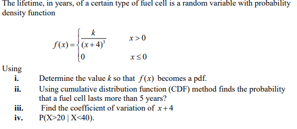 The lifetime, in years, of a certain type of fuel cell is a random variable with probability
density function
k
x>0
S(x) = {(x+4)'
Using
i.
Determine the value k so that f(x) becomes a pdf.
Using cumulative distribution function (CDF) method finds the probability
that a fuel cell lasts more than 5 years?
Find the coefficient of variation of x+4
Р(X>20 | X<40).
ii.
iii.
iv.
