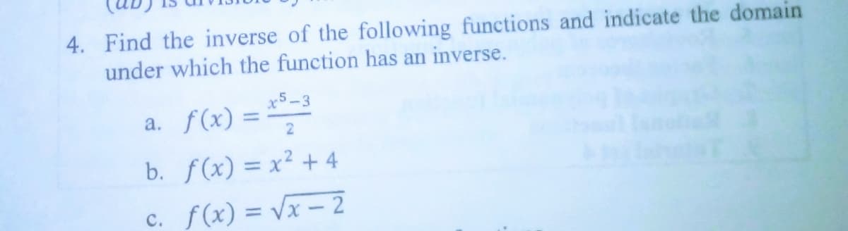 4. Find the inverse of the following functions and indicate the domain
under which the function has an inverse.
x5-3
a. f(x) =
%3D
b. f(x) = x² + 4
c. f(x) = Vx - 2
%3D
