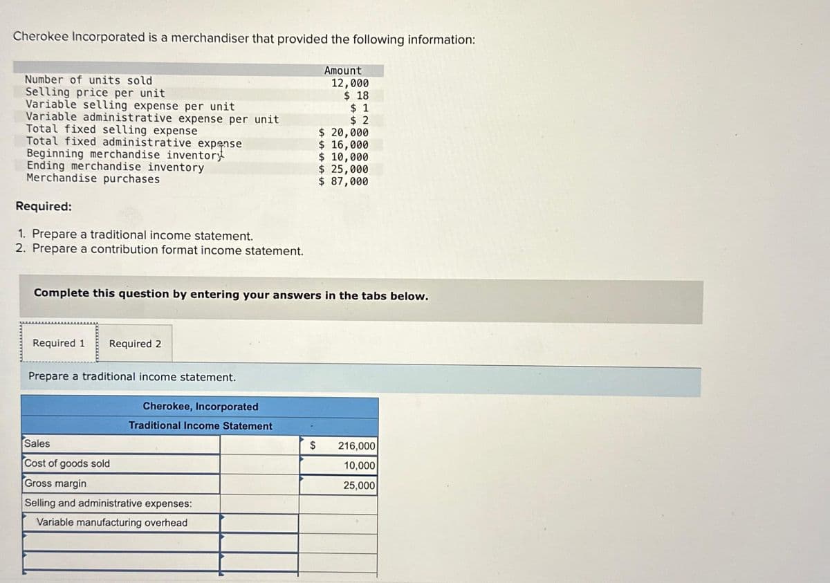 Cherokee Incorporated is a merchandiser that provided the following information:
Number of units sold
Selling price per unit
Variable selling expense per unit
Variable administrative expense per unit
Total fixed selling expense
Total fixed administrative expense
Beginning merchandise inventoryt
Ending merchandise inventory
Merchandise purchases
Required:
1. Prepare a traditional income statement.
2. Prepare a contribution format income statement.
Required 1 Required 2
Prepare a traditional income statement.
Complete this question by entering your answers in the tabs below.
Cherokee, Incorporated
Traditional Income Statement
Amount
Sales
Cost of goods sold
Gross margin
Selling and administrative expenses:
Variable manufacturing overhead
12,000
$18
$1
$2
$ 20,000
$ 16,000
$ 10,000
$ 25,000
$ 87,000
$ 216,000
10,000
25,000