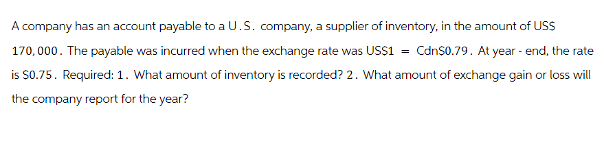 A company has an account payable to a U.S. company, a supplier of inventory, in the amount of US$
170,000. The payable was incurred when the exchange rate was US$1 = Cdn$0.79. At year - end, the rate
is $0.75. Required: 1. What amount of inventory is recorded? 2. What amount of exchange gain or loss will
the company report for the year?