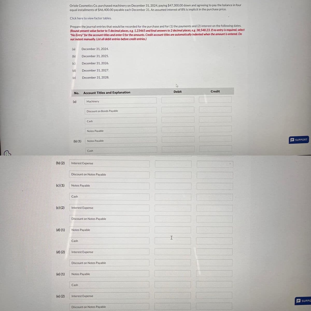 B
(b) (2)
(c) (1)
(c) (2)
(d) (1)
(d) (2)
(e) (1)
(e) (2)
Oriole Cosmetics Co. purchased machinery on December 31, 2024, paying $47,300.00 down and agreeing to pay the balance in four
equal installments of $46,400.00 payable each December 31. An assumed interest of 8% is implicit in the purchase price.
Click here to view factor tables.
Prepare the journal entries that would be recorded for the purchase and for (1) the payments and (2) interest on the following dates.
(Round present value factor to 5 decimal places, e.g. 1.23465 and final answers to 2 decimal places, e.g. 38,548.23. If no entry is required, select
"No Entry" for the account titles and enter O for the amounts. Credit account titles are automatically indented when the amount is entered. Do
not indent manually. List all debit entries before credit entries.)
(a)
(b)
(c)
(d)
(e)
No.
(a)
(b) (1)
December 31, 2024.
December 31, 2025.
December 31, 2026.
December 31, 2027.
December 31, 2028.
Cash
Account Titles and Explanation
Machinery
Discount on Bonds Payable
Cash
Cash
Notes Payable
Interest Expense
Notes Payable
Discount on Notes Payable
Cash
Notes Payable
Cash
Interest Expense
Discount on Notes Payable
Notes Payable
Interest Expense
Discount on Notes Payable
Notes Payable
Interest Expense
Discount on Notes Payable
Debit
|||
I
Credit
Ih
SUPPORT
SUPPO