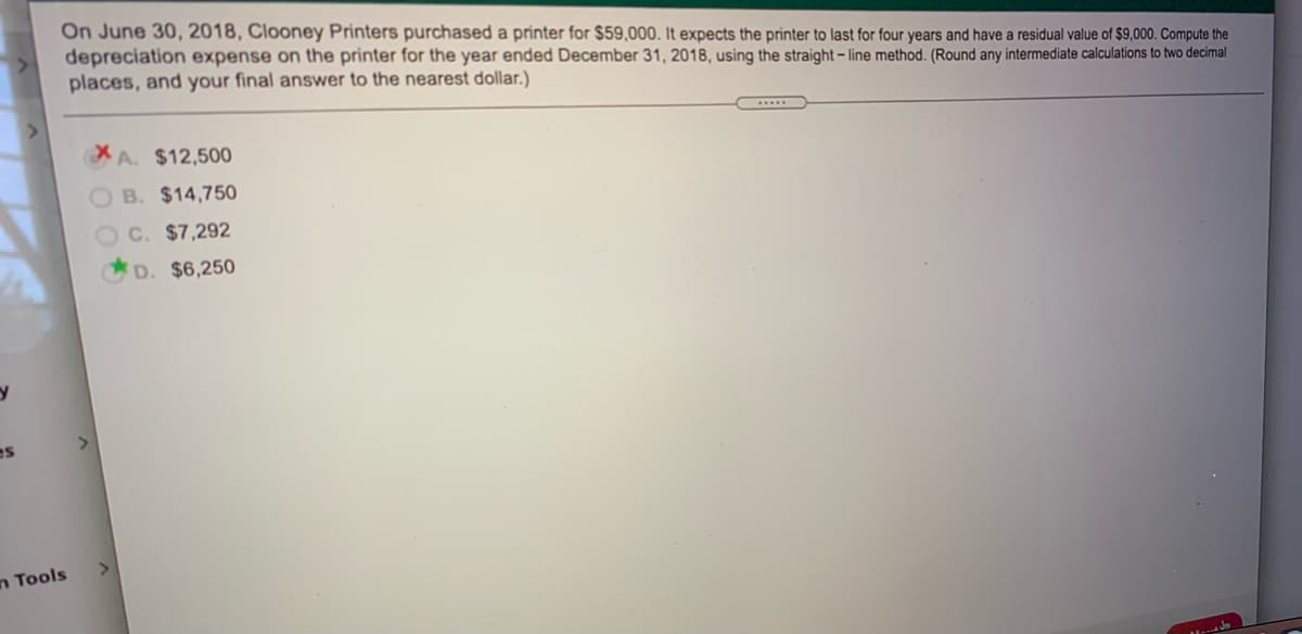 On June 30, 2018, Clooney Printers purchased a printer for $59,000. It expects the printer to last for four years and have a residual value of $9,000. Compute the
depreciation expense on the printer for the year ended December 31, 2018, using the straight – line method. (Round any intermediate calculations to two decimal
places, and your final answer to the nearest dollar.)
A. $12,500
O B. $14,750
C. $7,292
D. $6,250
n Tools
