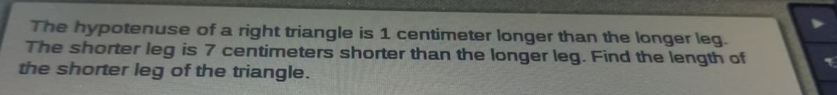 The hypotenuse of a right triangle is 1 centimeter longer than the longer leg.
The shorter leg is 7 centimeters shorter than the longer leg. Find the length of
the shorter leg of the triangle.
